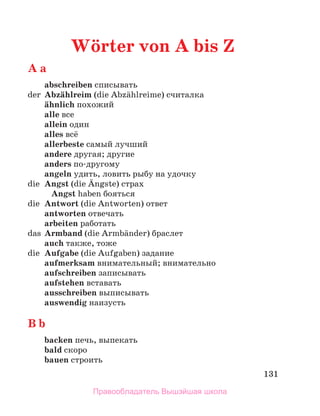 131
Wцrter von A bis Z
A a
abschreiben списывать
der Abzдhlreim (die Abzдhlreime) считалка
дhnlich похожий
alle все
allein один
alles всё
allerbeste самый лучший
andere другая; другие
anders по-другому
angeln удить, ловить рыбу на удочку
die Angst (die Дngste) страх
Angst haben бояться
die Antwort (die Antworten) ответ
antworten отвечaть
arbeiten работать
das Armband (die Armbдnder) браслет
auch также, тоже
die Aufgabe (die Aufgaben) задание
aufmerksam внимательный; внимательно
aufschreiben записывать
aufstehen вставать
ausschreiben выписывать
auswendig наизусть
B b
backen печь, выпекать
bald скоро
bauen строить
Правообладатель Вышэйшая школа
 