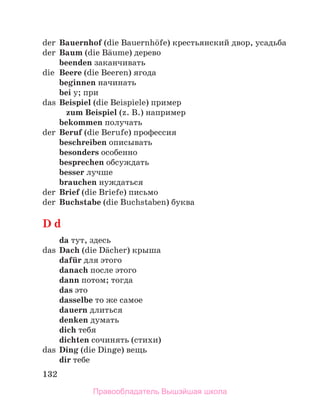 132
der Bauernhof (die Bauernhцfe) крестьянский двор, усадьба
der Baum (die Bдume) дерево
beenden заканчивать
die Beere (die Beeren) ягода
beginnen начинать
bei у; при
das Beispiel (die Beispiele) пример
zum Beispiel (z. B.) например
bekommen получать
der Beruf (die Berufe) профессия
beschreiben описывать
besonders особенно
besprechen обсуждать
besser лучше
brauchen нуждаться
der Brief (die Briefe) письмо
der Buchstabe (die Buchstaben) буква
D d
da тут, здесь
das Dach (die Dдcher) крыша
dafьr для этого
danach после этого
dann потом; тогда
das это
dasselbe то же самое
dauern длиться
denken думать
dich тебя
dichten сочинять (стихи)
das Ding (die Dinge) вещь
dir тебе
Правообладатель Вышэйшая школа
 