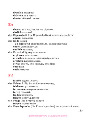 133
drauЯen снаружи
drьcken нажимать
dunkel тёмный; темно
E e
еbenso так же, таким же образом
ehrlich честный
die Eigenschaft (die Eigenschaften) качество, свойство
einmal однажды
das Ende конец
zu Ende sein оканчиваться, заканчиваться
enden оканчиваться
endlich наконец
die Entschuldigung извинение
ergдnzen дополнять
erwachen просыпаться, пробуждаться
erzдhlen рассказывать
etwas что-то, что-нибудь, что-либо
euer ваш
euch вам; вас
F f
fahren ездить, ехать
das Fahrrad (die Fahrrдder) велосипед
fehlen отсутствовать
fernsehen смотреть телевизор
fertig готовый
finden находить
fliegen летать; лететь
die Frage (die Fragen) вопрос
fragen спрашивать
die Fremdsprache (die Fremdsprachen) иностранный язык
Правообладатель Вышэйшая школа
 