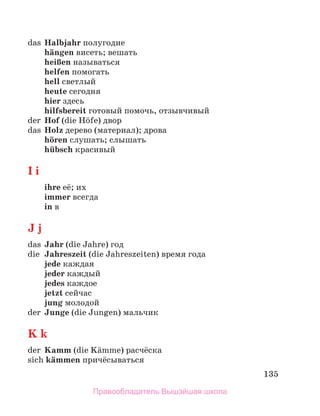 135
das Halbjahr полугодие
hдngen висеть; вешать
heiЯen называться
helfen помогать
hell светлый
heute сегодня
hier здесь
hilfsbereit готовый помочь, отзывчивый
der Hof (die Hцfe) двор
das Holz дерево (материал); дрова
hцren слушать; слышать
hьbsch красивый
I i
ihre её; их
immer всегда
in в
J j
das Jahr (die Jahre) год
die Jahreszeit (die Jahreszeiten) время года
jede каждая
jeder каждый
jedes каждое
jetzt сейчас
jung молодой
der Junge (die Jungen) мальчик
K k
der Kamm (die Kдmme) расчёска
sich kдmmen причёсываться
Правообладатель Вышэйшая школа
 