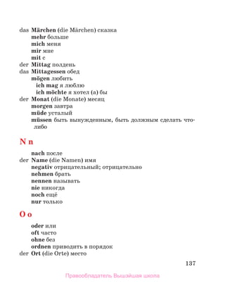 137
das Mдrchen (die Mдrchen) сказка
mehr больше
mich меня
mir мне
mit с
der Mittag полдень
das Mittagessen обед
mцgen любить
ich mag я люблю
ich mцchte я хотел (а) бы
der Monat (die Monate) месяц
morgen завтра
mьde усталый
mьssen быть вынужденным, быть должным сделать что-
либо
N n
nach после
der Name (die Namen) имя
negativ отрицательный; отрицательно
nehmen брать
nennen называть
nie никогда
noch ещё
nur только
O o
oder или
oft часто
ohne без
ordnen приводить в порядок
der Ort (die Orte) место
Правообладатель Вышэйшая школа
 