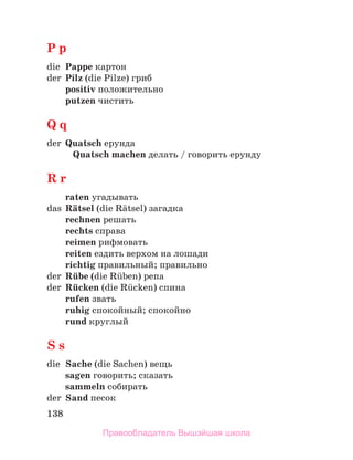 138
P p
die Pappe картон
der Pilz (die Pilze) гриб
positiv положительно
putzen чистить
Q q
der Quatsch ерунда
Quatsch machen делать / говорить ерунду
R r
raten угадывать
das Rдtsel (die Rдtsel) загадка
rechnen решать
rechts справа
reimen рифмовать
reiten ездить верхом на лошади
richtig правильный; правильно
der Rьbe (die Rьben) репа
der Rьcken (die Rьcken) спина
rufen звать
ruhig спокойный; спокойно
rund круглый
S s
die Sache (die Sachen) вещь
sagen говорить; сказать
sammeln собирать
der Sand песок
Правообладатель Вышэйшая школа
 