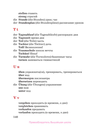 140
stellen ставить
streng строгий
die Stunde (die Stunden) урок; час
der Stundenplan (die Stundenplдne) расписание уроков
T t
der Tagesablauf (die Tagesablдufe) распорядок дня
die Tageszeit время дня
der Teil (die Teile) часть
die Tochter (die Tцchter) дочь
Toll! Великолепно!
die Traumschule школа мечты
Tschьss! Пока!
die Turmuhr (die Turmuhren) башенные часы
turnen заниматься гимнастикой
U u
ьben упражнять(ся), тренировать, тренироваться
ьber над
ьbermorgen послезавтра
ьbersetzen переводить
die Ьbung (die Ьbungen) упражнение
uns нам
unter под
V v
vergehen проходить (о времени, о дне)
vergleichen сравнивать
verkaufen продавать
verlaufen проходить (о времени, о дне)
Правообладатель Вышэйшая школа
 