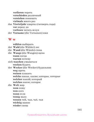 141
verlieren терять
verschieden различный
verstehen понимать
vielmals много раз
das Vierteljahr квартал (четверть года)
vor перед; до
vorlesen читать вслух
der Vorname (die Vornamen) имя
W w
wдhlen выбирать
der Wald (die Wдlder) лес
die Wand (die Wдnde) стена
die Wange (die Wangen) щека
wann когда
warum почему
sich waschen умываться
wecken будить
der Wecker (die Wecker) будильник
weg прочь
weinen плакать
welche какая, какие; которая, которые
welcher какой; который
welches какое; которое
die Welt мир
wem кому
wen кого
wenn если
wenig мало
wessen чей, чья, чьё, чьи
wichtig важно
wieder снова
Правообладатель Вышэйшая школа
 