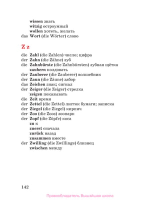 142
wissen знать
witzig остроумный
wollen хотеть, желать
das Wort (die Wцrter) слово
Z z
die Zahl (die Zahlen) число; цифра
der Zahn (die Zдhne) зуб
die Zahnbьrste (die Zahnbьrsten) зубная щётка
zaubern колдовать
der Zauberer (die Zauberer) волшебник
der Zaun (die Zдune) забор
das Zeichen знак; сигнал
der Zeiger (die Zeiger) стрелка
zeigen показывать
die Zeit время
der Zettel (die Zettel) листок бумаги; записка
der Ziegel (die Ziegel) кирпич
der Zoo (die Zoos) зоопарк
der Zopf (die Zцpfe) коса
zu к
zuerst сначала
zurьck назад
zusammen вместе
der Zwilling (die Zwillinge) близнец
zwischen между
Правообладатель Вышэйшая школа
 
