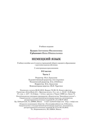 Учебное издание
Будько Антонина Филипповна
Урбанович Инна Ювинальевна
НЕМЕЦКИЙ ЯЗЫК
Учебное пособие для 4 класса учреждений общего среднего образования
с русским языком обучения
С электронным приложением
В 2 частях
Часть 1
Редактор М.А. Лушичева
Художественный редактор Е.Э. Агунович
Технический редактор Н.А. Лебедевич
Корректор М.А. Лушичева
Компьютерная верстка Ю.Н. Трусевич
Подписано в печать 06.02.2019. Формат 7090/16. Бумага офсетная.
Гарнитура «SchoolBook AC». Офсетная печать. Усл. печ. л. 10,53 + 0,29 форз.
Уч.-изд. л. 4,87 + 0,13 форз. + 3,5 (эл. прилож.) Тираж 12068 экз. Заказ 73.
Республиканское унитарное предприятие «Издательство “Вышэйшая школа”».
Свидетельство о государственной регистрации издателя, изготовителя,
распространителя печатных изданий № 1/3 от 08.07.2013.
Пр. Победителей, 11, 220004, Минск e-mail: market@vshph.com http://vshph.com
Открытое акционерное общество «Полиграфкомбинат им. Я.Коласа».
Свидетельство о государственной регистрации издателя, изготовителя,
распространителя печатных изданий № 2/3 от 04.10.2013.
Ул. Корженевского, 20, 220024, Минск.
Правообладатель Вышэйшая школа
 