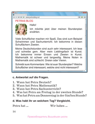 14
c. Antwortet auf die Fragen.
1. Wann hat Petra Deutsch?
2. Wann hat Petra Mathematik?
3. Wann hat Petra Sachunterricht?
4. Was hat Petra am Freitag in der zweiten Stunde?
5. Was hat Petra am Donnerstag in der fьnften Stunde?
d. Was habt ihr an welchem Tag? Vergleicht.
Petra hat … Wir haben …
PETRAS BLOG
Hallo!
Ich mӧchte jetzt ber meinen Stundenplan
erzählen.
Viele Schulfächer machen mir Spaß. Das sind zum Beispiel
Schwimmen und Sachunterricht. Ich bekomme in diesen
Schulfächern Zweien.
Meine Deutschstunden sind auch sehr interessant. Ich lese
und schreibe gern. Aber mein Lieblingsfach ist Kunst.
Ich bekomme immer Einsen und Zweien in Kunst.
Mathematik ist schwer und langweilig. Meine Noten in
Mathematik sind schlecht: Dreien oder Vieren.
Schreibt eure Kommentare: Wie ist euer Stundenplan? Welche
Schulfächer sind interessant, welche sind nicht interessant?
www.petrasblog.net
Правообладатель Вышэйшая школа
 
