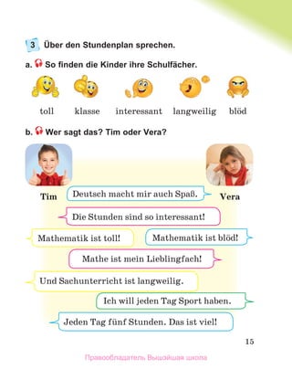 15
3 Über den Stundenplan sprechen.
a. So ﬁnden die Kinder ihre Schulfächer.
b. Wer sagt das? Tim oder Vera?
interessant blцd
toll klasse langweilig
Mathematik ist toll!
Die Stunden sind so interessant!
Jeden Tag fьnf Stunden. Das ist viel!
Und Sachunterricht ist langweilig.
Tim Vera
Mathe ist mein Lieblingsfach!
Mathematik ist blцd!
Ich will jeden Tag Sport haben.
Deutsch macht mir auch SpaЯ.
Mathe ist mein Lieblingfach!
Правообладатель Вышэйшая школа
 