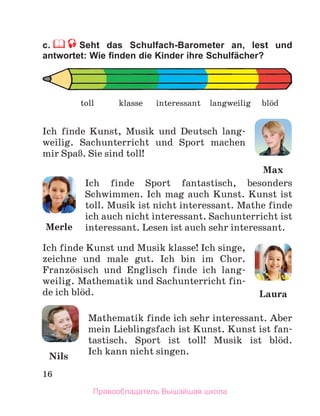 16
c. Seht das Schulfach-Barometer an, lest und
antwortet: Wie ﬁnden die Kinder ihre Schulfächer?
Ich finde Kunst, Musik und Deutsch lang-
weilig. Sachunterricht und Sport machen
mir SpaЯ. Sie sind toll!
Ich finde Sport fantastisch, besonders
Schwimmen. Ich mag auch Kunst. Kunst ist
toll. Musik ist nicht interessant. Mathe finde
ich auch nicht interessant. Sachunterricht ist
interessant. Lesen ist auch sehr interessant.
Ich finde Kunst und Musik klasse! Ich singe,
zeichne und male gut. Ich bin im Chor.
Franzцsisch und Englisch finde ich lang-
weilig. Mathematik und Sachunterricht fin-
de ich blцd.
Mathematik finde ich sehr interessant. Aber
mein Lieblingsfach ist Kunst. Kunst ist fan-
tastisch. Sport ist toll! Musik ist blцd.
Ich kann nicht singen.
toll langweilig
klasse interessant blцd
Merle
Laura
Nils
Max
Правообладатель Вышэйшая школа
 