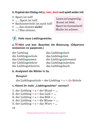 18
b. Ergänzt den Dialog mit ja, nein, doch und spielt weiter mit:

 Sport ist toll!

 … , Sport ist toll!

 Sachunterricht ist auch toll!

 …, das stimmt nicht!

 … ! Das stimmt.
5 Viele neue Lieblingswörter.
a. Hört und lest. Beachtet die Betonung. (Обратите
внимание на ударение.)
der Lнebling das Lнeblingsfach
die Lнeblingsschule das Lнeblingstier
das Lнeblingsessen die Lнeblingsjahreszeit
der Lнeblingslehrer das Lнeblingsmдrchen
die Lнeblingslehrerin das Lнeblingsbuch
b. Analysiert die Wörter in 5a.
Beispiel:
die Lieblingsschule = der Liebling + s + die Schule
c. Könnt ihr mehr „Lieblingswörter“ nennen?
1. der Liebling + s + der Hund = …
2. der Liebling + s + das Lied = …
3. der Liebling + s + das Bild = …
4. der Liebling + s + die Blume = …
5. der Liebling + s + das Wort = …
Lesenistlangweilig.
Kunst ist blцd.
Sportistfantastisch!
Mathe ist schwer.
Правообладатель Вышэйшая школа
 