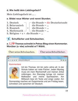19
d. Wie heißt dein Lieblingsfach?
Mein Lieblingsfach ist … .
e. Bildet neue Wörter und nennt Stunden.
1. Deutsch die Stunde = die Deutschstunde
2. Belarussisch die Stunde = …
3. Russisch + die Stunde = …
4. Mathematik die Stunde = …
5. Religion + s + die Stunde = …
6 Schulfächer und Schulsachen.
a. Thomas schreibt in Petras Blog einen Kommentar.
Worüber (о чём) schreibt er? Wählt.
Kommentare
Ich bin Thomas. Ich bin zehn Jahre alt. In der
Schule haben wir viele Fächer. Jeden Montag
muss ich mein Rechenheft und meinen Zirkel
mitbringen. Am Dienstag bringe ich meinen
Malkasten und meine Sportsachen. Am
Mittwoch lese ich Texte und singe Lieder. Am
Donnerstag machen wir Experimente und am Freitag lesen,
schreiben und sprechen wir Deutsch.
www.petrasblog.net
ЬberseineSchulfдcher.
Ьber seine Schulsachen.
Правообладатель Вышэйшая школа
 