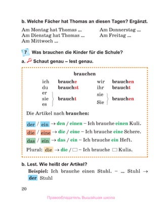 20
b. Welche Fächer hat Thomas an diesen Tagen? Ergänzt.
Am Montag hat Thomas … Am Donnerstag …
Am Dienstag hat Thomas … Am Freitag …
Am Mittwoch …
7 Was brauchen die Kinder für die Schule?
a. Schaut genau – lest genau.
b. Lest. Wie heißt der Artikel?
Beispiel: Ich brauche einen Stuhl. – … Stuhl 
der Stuhl
brauchen
ich brauche wir brauchen
du brauchst ihr braucht
er sie
sie braucht
Sie
brauchen
es
Die Artikel nach brauchen:
der / ein  den / einen – Ich brauche einen Kuli.
die / eine  die / eine – Ich brauche eine Schere.
das / ein  das / ein – Ich brauche ein Heft.
Plural: die  die / – Ich brauche Kulis.
Правообладатель Вышэйшая школа
 