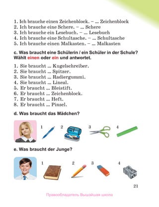 21
1. Ich brauche einen Zeichenblock. – … Zeichenblock
2. Ich brauche eine Schere. – … Schere
3. Ich brauche ein Lesebuch. – … Lesebuch
4. Ich brauche eine Schultasche. – … Schultasche
5. Ich brauche einen Malkasten. – … Malkasten
c. Was braucht eine Schülerin / ein Schüler in der Schule?
Wählt einen oder ein und antwortet.
1. Sie braucht … Kugelschreiber.
2. Sie braucht … Spitzer.
3. Sie braucht … Radiergummi.
4. Sie braucht … Lineal.
5. Er braucht … Bleistift.
6. Er braucht … Zeichenblock.
7. Er braucht … Heft.
8. Er braucht … Pinsel.
d. Was braucht das Mädchen?
e. Was braucht der Junge?
1 2 3 4
1 2 3 4
Правообладатель Вышэйшая школа
 