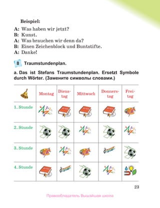 23
Beispiel:
A: Was haben wir jetzt?
B: Kunst.
A: Was brauchen wir denn da?
B: Einen Zeichenblock und Buntstifte.
A: Danke!
8 Traumstundenplan.
a. Das ist Stefans Traumstundenplan. Ersetzt Symbole
durch Wörter. (Замените символы словами.)
Montag
Diens-
tag
Mittwoch
Donners-
tag
Frei-
tag
1. Stunde
2. Stunde
3. Stunde
4. Stunde
Правообладатель Вышэйшая школа
 