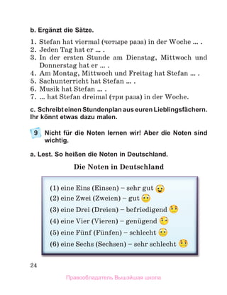 24
b. Ergänzt die Sätze.
1. Stefan hat viermal (четыре раза) in der Woche … .
2. Jeden Tag hat er … .
3. In der ersten Stunde am Dienstag, Mittwoch und
Donnerstag hat er … .
4. Am Montag, Mittwoch und Freitag hat Stefan … .
5. Sachunterricht hat Stefan … .
6. Musik hat Stefan … .
7. … hat Stefan dreimal (три раза) in der Woche.
c. Schreibt einen Stundenplan aus euren Lieblingsfächern.
Ihr könnt etwas dazu malen.
9 Nicht für die Noten lernen wir! Aber die Noten sind
wichtig.
a. Lest. So heißen die Noten in Deutschland.
Die Noten in Deutschland
(1) eine Eins (Einsen) – sehr gut
(2) eine Zwei (Zweien) – gut
(3) eine Drei (Dreien) – befriedigend
(4) eine Vier (Vieren) – genьgend
(5) eine Fьnf (Fьnfen) – schlecht
(6) eine Sechs (Sechsen) – sehr schlecht
Правообладатель Вышэйшая школа
 