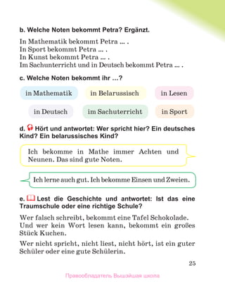 25
b. Welche Noten bekommt Petra? Ergänzt.
In Mathematik bekommt Petra … .
In Sport bekommt Petra … .
In Kunst bekommt Petra … .
Im Sachunterricht und in Deutsch bekommt Petra … .
c. Welche Noten bekommt ihr …?
d. Hört und antwortet: Wer spricht hier? Ein deutsches
Kind? Ein belarussisches Kind?
e. Lest die Geschichte und antwortet: Ist das eine
Traumschule oder eine richtige Schule?
Wer falsch schreibt, bekommt eine Tafel Schokolade.
Und wer kein Wort lesen kann, bekommt ein groЯes
Stьck Kuchen.
Wer nicht spricht, nicht liest, nicht hцrt, ist ein guter
Schьler oder eine gute Schьlerin.
in Mathematik in Belarussisch in Lesen
in Deutsch in Sport
im Sachuterricht
Ichlerneauchgut.IchbekommeEinsenundZweien.
Ich bekomme in Mathe immer Achten und
Neunen. Das sind gute Noten.
Правообладатель Вышэйшая школа
 