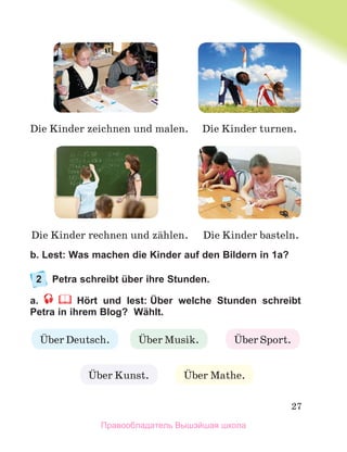 27
b. Lest: Was machen die Kinder auf den Bildern in 1a?
2 Petra schreibt über ihre Stunden.
a. Hört und lest: Über welche Stunden schreibt
Petra in ihrem Blog? Wählt.
Ьber Deutsch. Ьber Musik. Ьber Sport.
Ьber Kunst. Ьber Mathe.
Die Kinder zeichnen und malen. Die Kinder turnen.
Die Kinder basteln.
Die Kinder rechnen und zдhlen.
Правообладатель Вышэйшая школа
 