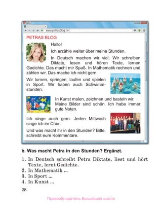 28
b. Was macht Petra in den Stunden? Ergänzt.
1. In Deutsch schreibt Petra Diktate, liest und hцrt
Texte, lernt Gedichte.
2. In Mathematik …
3. In Sport …
4. In Kunst …
PETRAS BLOG
Hallo!
Ich erzähle weiter über meine Stunden.
In Deutsch machen wir viel: Wir schreiben
Diktate, lesen und hӧren Texte, lernen
Gedichte. Das macht mir Spaß. In Mathematik rechnen und
zählen wir. Das mache ich nicht gern.
Wir turnen, springen, laufen und spielen
in Sport. Wir haben auch Schwimm-
stunden.
In Kunst malen, zeichnen und basteln wir.
Meine Bilder sind schӧn. Ich habe immer
gute Noten.
Ich singe auch gern. Jeden Mittwoch
singe ich im Chor.
Und was macht ihr in den Stunden? Bitte,
schreibt eure Kommentare.
www.petrasblog.net
Правообладатель Вышэйшая школа
 