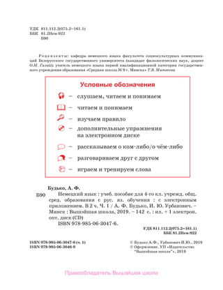 УДК 811.112.2(075.2=161.1)
ББК 81.2Нем-922
Б90
Р е ц е н з е н т ы: кафедра немецкого языка факультета социокультурных коммуника-
ций Белорусского государственного университета (кандидат филологических наук, доцент
О.М. Галай); учитель немецкого языка первой квалификационной категории государствен-
ного учреждения образования «Средняя школа № 9 г. Минска» Т.В. Матвеева
Условные обозначения
– слушаем, читаем и понимаем
– читаем и понимаем
– изучаем правило
– дополнительные упражнения
на электронном диске
– рассказываем о ком-либо/о чём-либо
– разговариваем друг с другом
– играем и тренируем слова
ISBN 978-985-06-3047-6 (ч. 1) © Будько А.Ф., Урбанович И.Ю., 2019
ISBN 978-985-06-3046-9 © Оформление. УП «Издательство
“Вышэйшая школа”», 2019
Будько, А. Ф.
Немецкий язык : учеб. пособие для 4-го кл. учрежд. общ.
сред. образования с рус. яз. обучения : с электронным
приложением. В 2 ч. Ч. 1 / А. Ф. Будько, И. Ю. Урбанович. –
Минск : Вышэйшая школа, 2019. – 142 с. : ил. + 1 электрон.
опт. диск (CD)
ISBN 978-985-06-3047-6.
УДК 811.112.2(075.2=161.1)
ББК 81.2Нем-922
Б90
Правообладатель Вышэйшая школа
 