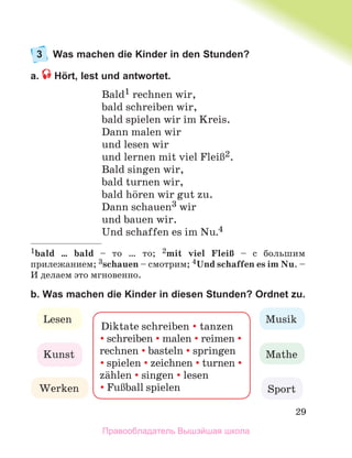 29
3 Was machen die Kinder in den Stunden?
a. Hört, lest und antwortet.
Bald1 rechnen wir,
bald schreiben wir,
bald spielen wir im Kreis.
Dann malen wir
und lesen wir
und lernen mit viel FleiЯ2.
Bald singen wir,
bald turnen wir,
bald hцren wir gut zu.
Dann schauen3 wir
und bauen wir.
Und schaffen es im Nu.4
1bald … bald – то … то; 2mit viel FleiЯ – с большим
прилежанием; 3schauen – смотрим; 4Und schaffen es im Nu. –
И делаем это мгновенно.
b. Was machen die Kinder in diesen Stunden? Ordnet zu.
Diktate schreiben  tanzen
schreiben malen reimen 
rechnen basteln springen
spielen zeichnen turnen 
zдhlen singen lesen
FuЯball spielen
Musik
Lesen
Mathe
Kunst
Werken Sport
Правообладатель Вышэйшая школа
 