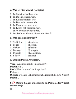 30
c. Was ist hier falsch? Korrigiert.
1. In Sport schreiben wir.
2. In Mathe singen wir.
3. In Kunst basteln wir.
4. In Deutsch turnen wir.
5. In Musik rechnen wir.
6. In Lesen schwimmen wir.
7. In Werken springen wir.
8. Im Sachunterricht hцren wir Musik.
d. Was passt zusammen?
1) Gedichte
2) Texte
3) Lieder
4) Dialoge
5) Diktate
6) Bilder
a) spielen
b) sehen
c) lernen
d) singen
e) schreiben
f) hцren
e. Ergänzt Petras Antworten.
Vera: Was machst du in Deutsch?
Petra: Ich …
Paul: Was ist dein Lieblingsfach?
Petra: …
Olga: In welchen Schulfдchern bekommst du gute Noten?
Petra: …
f. Welche Fragen möchtet ihr an Petra stellen? Spielt
eure Dialoge.
Правообладатель Вышэйшая школа
 