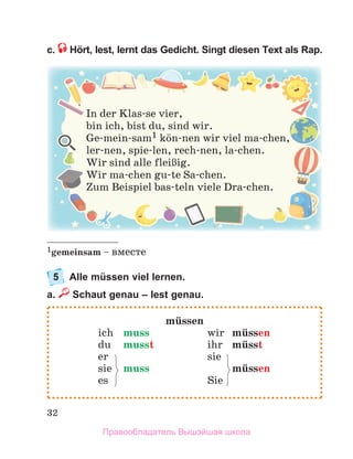 32
c. Hört, lest, lernt das Gedicht. Singt diesen Text als Rap.
1gemeinsam – вместе
5 Alle müssen viel lernen.
a. Schaut genau – lest genau.
In der Klas-se vier,
bin ich, bist du, sind wir.
Ge-mein-sam1 kцn-nen wir viel ma-chen,
ler-nen, spie-len, rech-nen, la-chen.
Wir sind alle fleiЯig.
Wir ma-chen gu-te Sa-chen.
Zum Beispiel bas-teln viele Dra-chen.
mьssen
ich muss wir mьssen
du musst ihr mьsst
er sie
sie muss mьssen
es Sie
Правообладатель Вышэйшая школа
 