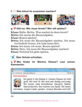34
f. Was könnt ihr zusammen machen?
g. Hört zu: Wer muss lernen? Wer will spielen?
Klaus: Hallo, Britta. Was machst du denn heute?
Britta: Ich mache die Hausaufgaben.
Klaus: Komm spielen!
Britta: Ich muss die Hausaufgaben machen. Ich muss
ein Gedicht lernen. Ich habe keine Zeit.
Klaus: Ich muss, ich muss. Komm spielen!
Britta: Nein. Ich muss die Hausaufgaben machen!
Klaus: Tschьss! Ich gehe spielen.
6 Über Schule schreiben.
a. Wie ﬁndet ihr Martins Klasse? Lest seinen
Kommentar.
Kommentare
Ich gehe in die Klasse 4. Unsere Klasse ist nicht
groß. Wir sind 10. Wir sind nett, ﬂeißig und lustig.
Wir lernen viele Schulfächer: Deutsch, Mathe,
Sachunterricht. Sie machen uns Spaß. Wir lesen,
schreiben, singen Lieder, spielen. Unsere Stunden sind toll!
www.petrasblog.net
Правообладатель Вышэйшая школа
 
