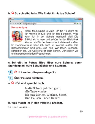 35
b. So schreibt Julia. Wie ﬁndet ihr Julias Schule?
c. Schreibt in Petras Blog über eure Schule: euren
Stundenplan, eure Schulfächer und Stunden.
7 Übt weiter. (Kopiervorlage 3.)
8 Über Pausen erzählen.
a. Hört und sprecht nach.
In die Schule geh’ ich gern,
alle Tage wieder.
Ich mag Mathe, Werken, Sport.
Und Pausen – noch lieber!
b. Was macht ihr in den Pausen? Ergänzt.
In den Pausen …
Kommentare
Hallo! Mein Name ist Julia. Ich bin 10 Jahre alt.
Ich wohne in Kiel und ich bin Schülerin. Was
kann ich in der Schule machen? Viel! Die
Bibliothek ist neu und schön. In der Bibliothek
können wir Bücher lesen oder im Internet surfen.
Im Computerraum kann ich auch im Internet surfen. Die
Klassenzimmer sind groß und hell. Wir lesen, rechnen,
schreiben da. Die Cafeteria ist auch schön. Dort essen wir
und sprechen mit den Freundinnen.
www.petrasblog.net
Правообладатель Вышэйшая школа
 
