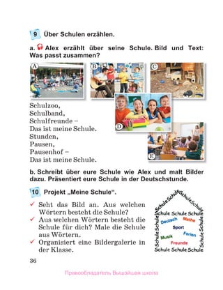 36
9 Über Schulen erzählen.
a. Alex erzählt über seine Schule. Bild und Text:
Was passt zusammen?
Schulzoo,
Schulband,
Schulfreunde –
Das ist meine Schule.
Stunden,
Pausen,
Pausenhof –
Das ist meine Schule.
b. Schreibt über eure Schule wie Alex und malt Bilder
dazu. Präsentiert eure Schule in der Deutschstunde.
10 Projekt „Meine Schule“.
 Seht das Bild an. Aus welchen
Wцrtern besteht die Schule?
 Aus welchen Wцrtern besteht die
Schule fьr dich? Male die Schule
aus Wцrtern.
 Organisiert eine Bildergalerie in
der Klasse.
A B C
E
D
Правообладатель Вышэйшая школа
 
