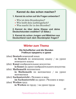 37
Kannst du das schon machen?
1. Kannst du schon auf die Fragen antworten?

 Wie ist dein Stundenplan?

 Wie heiЯt dein Lieblingsfach?

 Was macht ihr in den Stunden?
2. Kannst du über deine Klasse und deine
Deutschstunden erzählen? (5 Sätze.)
3. Kannst du schon Jungen und Mädchen aus
Deutschland nach dem Stundenplan fragen?
Wӧrter zum Themа
Die Schulfächer und die Stunden
Учебные предметы и уроки
(das) Deutsch немецкий язык
in Deutsch по немецкому языку / на уроке
немецкого языка
(die) Kunst изобразительное искусство
in Kunst на уроке изобразительного искусства
(die) Mathematik математика
in Mathematik по математике / на уроке
математики
(der) Sachunterricht «Человек и мир»
im Sachunterricht на уроке «Человек и мир»
(das) Werken труд
in Werken по труду / на уроке труда
Правообладатель Вышэйшая школа
 