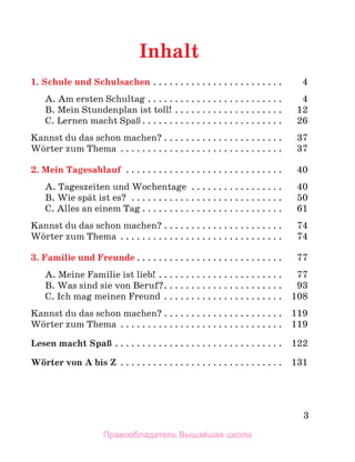 3
Inhalt
1. Schule und Schulsachen . . . . . . . . . . . . . . . . . . . . . . . . 4
A. Am ersten Schultag . . . . . . . . . . . . . . . . . . . . . . . . . 4
B. Mein Stundenplan ist toll! . . . . . . . . . . . . . . . . . . . . 12
C. Lernen macht SpaЯ . . . . . . . . . . . . . . . . . . . . . . . . . . 26
Kannst du das schon machen? . . . . . . . . . . . . . . . . . . . . . . 37
Wцrter zum Thema . . . . . . . . . . . . . . . . . . . . . . . . . . . . . . 37
2. Mein Tagesablauf . . . . . . . . . . . . . . . . . . . . . . . . . . . . . 40
A. Tageszeiten und Wochentage . . . . . . . . . . . . . . . . . 40
B. Wie spдt ist es? . . . . . . . . . . . . . . . . . . . . . . . . . . . . 50
C. Alles an einem Tag . . . . . . . . . . . . . . . . . . . . . . . . . . 61
Kannst du das schon machen? . . . . . . . . . . . . . . . . . . . . . . 74
Wцrter zum Thema . . . . . . . . . . . . . . . . . . . . . . . . . . . . . . 74
3. Familie und Freunde . . . . . . . . . . . . . . . . . . . . . . . . . . . 77
A. Meine Familie ist lieb! . . . . . . . . . . . . . . . . . . . . . . . 77
B. Was sind sie von Beruf?. . . . . . . . . . . . . . . . . . . . . . 93
C. Ich mag meinen Freund . . . . . . . . . . . . . . . . . . . . . . 108
Kannst du das schon machen? . . . . . . . . . . . . . . . . . . . . . . 119
Wцrter zum Thema . . . . . . . . . . . . . . . . . . . . . . . . . . . . . . 119
Lesen macht SpaЯ . . . . . . . . . . . . . . . . . . . . . . . . . . . . . . . 122
Wцrter von A bis Z . . . . . . . . . . . . . . . . . . . . . . . . . . . . . . 131
Правообладатель Вышэйшая школа
 