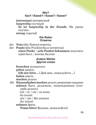 39
Wie?
Как? / Какой? / Какая? / Какие?
interessant интересный
langweilig скучный
Es ist langweilig in der Stunde. На уроке
скучно.
streng строгий
Die Noten
Отметки
die Note (die Noten) отметка
der Punkt (die Punkte) балл (отметка)
einen Punkt / acht Punkte bekommen получить
один балл / восемь баллов
Andere Wӧrter
Другие слова
brauchen нуждаться
geben давать
Gib mir bitte …! Дай мне, пожалуйста …!
haben иметь
machen делать
die Hausaufgaben machen делать домашние задания
mьssen быть должным, вынужденным (что-
либо делать)
ich / er / sie / es muss
du musst
wir / sie / Sie mьssen
ihr mьsst
nehmen брать
Nimm bitte! Возьми, пожалуйста!
Правообладатель Вышэйшая школа
 