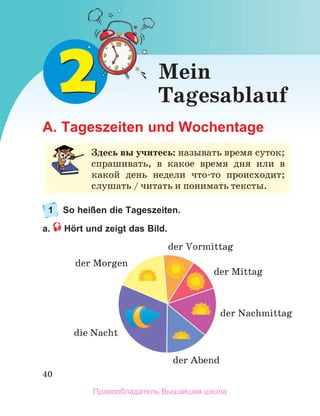 40
A. Tageszeiten und Wochentage
1 So heißen die Tageszeiten.
a. Hört und zeigt das Bild.
З
Здесь вы учитесь: называть время суток;
;
спрашивать, в какое время дня или в
в
какой день недели что-то происходит;
с
сл
лу
у
у
уш
ша
ат
ть
ь /
/
/
/ ч
чи
ит
та
ат
ть
ь и
и п
по
он
ни
им
ма
ат
ть
ь т
те
ек
кс
ст
ты
ы.
.
Mein
Tagesablauf
die Nacht
der Morgen
der Vormittag
der Abend
der Mittag
der Nachmittag
Правообладатель Вышэйшая школа
 