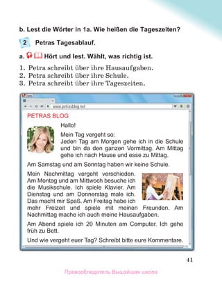 41
b. Lest die Wörter in 1a. Wie heißen die Tageszeiten?
2 Petras Tagesablauf.
a. Hört und lest. Wählt, was richtig ist.
1. Petra schreibt ьber ihre Hausaufgaben.
2. Petra schreibt ьber ihre Schule.
3. Petra schreibt ьber ihre Tageszeiten.
PETRAS BLOG
Hallo!
Mein Tag vergeht so:
Jeden Tag am Morgen gehe ich in die Schule
und bin da den ganzen Vormittag. Am Mittag
gehe ich nach Hause und esse zu Mittag.
Am Samstag und am Sonntag haben wir keine Schule.
Mein Nachmittag vergeht verschieden.
Am Montag und am Mittwoch besuche ich
die Musikschule. Ich spiele Klavier. Am
Dienstag und am Donnerstag male ich.
Das macht mir Spaß. Am Freitag habe ich
mehr Freizeit und spiele mit meinen Freunden. Am
Nachmittag mache ich auch meine Hausaufgaben.
Am Abend spiele ich 20 Minuten am Computer. Ich gehe
früh zu Bett.
Und wie vergeht euer Tag? Schreibt bitte eure Kommentare.
www.petrasblog.net
Правообладатель Вышэйшая школа
 