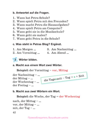 42
b. Antwortet auf die Fragen.
1. Wann hat Petra Schule?
2. Wann spielt Petra mit den Freunden?
3. Wann macht Petra die Hausaufgaben?
4. Wann spielt Petra am Computer?
5. Wann geht sie in die Musikschule?
6. Wann geht sie malen?
7. Wann geht Petra in die Schule?
c. Was steht in Petras Blog? Ergänzt.
1. Am Morgen … 3. Am Nachmittag …
2. Am Vormittag … 4. Am Abend …
3 Wörter bilden.
a. Macht aus einem Wort zwei Wörter.
Beispiel: der Vormittag – vor, Mittag
der Nachmittag – …
der Mittag – …
der Wochentag – …
der Freitag – …
b. Macht aus zwei Wörtern ein Wort.
Beispiel: die Woche, der Tag = der Wochentag
nach, der Mittag – …
vor, der Mittag – …
mit, der Tag – …
mittag vor, Mittag
die Tageszeit – Tag + s + Zeit
Правообладатель Вышэйшая школа
 