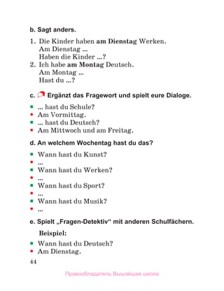 44
b. Sagt anders.
1. Die Kinder haben am Dienstag Werken.
Am Dienstag …
Haben die Kinder …?
2. Ich habe am Montag Deutsch.
Am Montag …
Hast du …?
c. Ergänzt das Fragewort und spielt eure Dialoge.

 … hast du Schule?

 Am Vormittag.

 … hast du Deutsch?

 Am Mittwoch und am Freitag.
d. An welchem Wochentag hast du das?

 Wann hast du Kunst?

 …

 Wann hast du Werken?

 …

 Wann hast du Sport?

 …

 Wann hast du Musik?

 …
e. Spielt „Fragen-Detektiv“ mit anderen Schulfächern.
Beispiel:

 Wann hast du Deutsch?

 Am Dienstag.
Правообладатель Вышэйшая школа
 