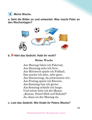 45
6 Meine Woche.
a. Seht die Bilder an und antwortet: Was macht Peter an
den Wochentagen?
b. Hört das Gedicht. Habt ihr recht?
Meine Woche
Am Montag fahre ich Fahrrad.
Am Dienstag sehe ich fern.
Am Mittwoch spiele ich FuЯball.
Das mache ich sehr, sehr gern.
Am Donnerstag, da schwimmen wir.
Am Freitag spiele ich Klavier.
Am Samstag lese ich gerne.
Am Sonntag schlafe ich lange.
Und schon hцre ich die Mama:
„Komm, Peter! Sfeh auf! Schule!“
Ja, dann ist der Montag da.
c. Lest das Gedicht. Wie ﬁndet ihr Peters Woche?
Правообладатель Вышэйшая школа
 
