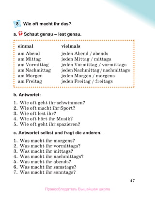 47
8 Wie oft macht ihr das?
a. Schaut genau – lest genau.
b. Antwortet:
1. Wie oft geht ihr schwimmen?
2. Wie oft macht ihr Sport?
3. Wie oft lest ihr?
4. Wie oft hцrt ihr Musik?
5. Wie oft geht ihr spazieren?
с. Antwortet selbst und fragt die anderen.
1. Was macht ihr morgens?
2. Was macht ihr vormittags?
3. Was macht ihr mittags?
4. Was macht ihr nachmittags?
5. Was macht ihr abends?
6. Was macht ihr samstags?
7. Was macht ihr sonntags?
einmal vielmals
am Abend jeden Abend / abends
am Mittag jeden Mittag / mittags
am Vormittag jeden Vormittag / vormittags
am Nachmittag jedenNachmittag/nachmittags
am Morgen jeden Morgen / morgens
am Freitag jeden Freitag / freitags
Правообладатель Вышэйшая школа
 