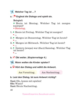 48
9 Welcher Tag ist …?
a. Ergänzt die Dialoge und spielt sie.
Beispiel:

Heute ist Montag. Welcher Tag ist morgen
(завтра)?
 Dienstag.
1. 
Heute ist Freitag. Welcher Tag ist morgen?
  …
2. Morgen ist Donnerstag. Welcher Tag ist heute?
  …
3. Morgen ist Mittwoch. Welcher Tag ist heute?
  …
4. Gestern (вчера) war (был) Samstag. Welcher Tag
ist heute?
  …
b. Übt weiter. (Kopiervorlage 4.)
10 Wann wollen die Kinder spielen?
a. Hört den Dialog und wählt die Antwort.
b. Lest den Dialog. Ist eure Antwort richtig?
Susi: Ole, komm mit spielen!
Ole: Wann?
Susi: Heute Nachmittag.
Am Vormittag. Am Nachmittag.
Правообладатель Вышэйшая школа
 