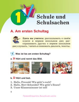 4
A. Am ersten Schultag
1 Was ist los am ersten Schultag?
a. Hört und nennt das Bild.
b. Hört und lest.
1. Hallo, Freunde! Wie geht’s euch?
2. Hallo, Herr Schneider! Wie geht’s Ihnen?
3. Unser Klassenzimmer ist toll!
B
A C
Schule und
Schulsachen
З
Здесь вы учитесь: рассказывать о своё
ём
м
классе и первом школьном дне; рас-
спрашивать других о первом школьном
м
д
д
дне;слушать / читатьи понимать диалоги, тексты.
.
Правообладатель Вышэйшая школа
 