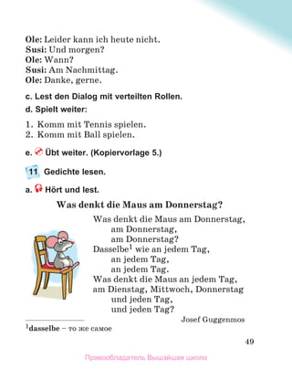 49
Ole: Leider kann ich heute nicht.
Susi: Und morgen?
Ole: Wann?
Susi: Am Nachmittag.
Ole: Danke, gerne.
c. Lest den Dialog mit verteilten Rollen.
d. Spielt weiter:
1. Komm mit Tennis spielen.
2. Komm mit Ball spielen.
e. Übt weiter. (Kopiervorlage 5.)
11 Gedichte lesen.
a. Hört und lest.
Was denkt die Maus am Donnerstag?
Was denkt die Maus am Donnerstag,
am Donnerstag,
am Donnerstag?
Dasselbe1 wie an jedem Tag,
an jedem Tag,
an jedem Tag.
Was denkt die Maus an jedem Tag,
am Dienstag, Mittwoch, Donnerstag
und jeden Tag,
und jeden Tag?
Josef Guggenmos
1dasselbe – то же самое
Правообладатель Вышэйшая школа
 