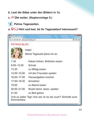 51
b. Lest die Sätze unter den Bildern in 1a.
c. Übt weiter. (Kopiervorlage 5.)
2 Petras Tageszeiten.
a. Hört und lest. Ist ihr Tagesablauf interessant?
PETRAS BLOG
Hallo!
Meine Tageszeit plane ich so:
7.30 Kakao trinken, Brӧtchen essen
8.00–13.00 Schule
13.30 zu Mittag essen
14.00–15.00 mit den Freunden spielen
16.00–17.00 Hausaufgaben machen
17.00–18.30 fernsehen
19.00 zu Abend essen
20.00–21.00 Musik hӧren, lesen, spielen
21.00 zu Bett gehen
Und so jeden Tag! Und wie ist es bei euch? Schreibt eure
Kommentare.
www.petrasblog.net
Правообладатель Вышэйшая школа
 