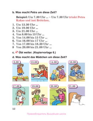 52
b. Was macht Petra um diese Zeit?
Beispiel: Um 7.30 Uhr … – Um 7.30 Uhr trinkt Petra
Kakao und isst Brцtchen.
1. Um 13.30 Uhr …
2. Um 19.00 Uhr …
3. Um 21.00 Uhr …
4. Von 8.00 bis 13 Uhr …
5. Von 14.00 bis 15 Uhr …
6. Von 16.00 bis 17 Uhr …
7. Von 17.00 bis 18.30 Uhr …
8 Von 20.00 bis 21.00 Uhr …
c. Übt weiter. (Kopiervorlage 6.)
d. Was macht das Mädchen um diese Zeit?
8.00 14.00 16.00
17.00 21.00
19.00
13.00
20.00
Правообладатель Вышэйшая школа
 