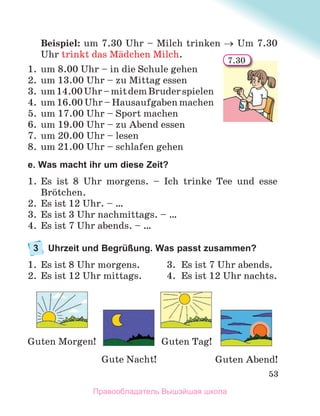 53
Beispiel: um 7.30 Uhr – Milch trinken Um 7.30
Uhr trinkt das Mдdchen Milch.
1. um 8.00 Uhr – in die Schule gehen
2. um 13.00 Uhr – zu Mittag essen
3. um14.00Uhr–mitdemBruderspielen
4. um 16.00 Uhr – Hausaufgaben machen
5. um 17.00 Uhr – Sport machen
6. um 19.00 Uhr – zu Abend essen
7. um 20.00 Uhr – lesen
8. um 21.00 Uhr – schlafen gehen
e. Was macht ihr um diese Zeit?
1. Es ist 8 Uhr morgens. – Ich trinke Tee und esse
Brцtchen.
2. Es ist 12 Uhr. – …
3. Es ist 3 Uhr nachmittags. – …
4. Es ist 7 Uhr abends. – …
3 Uhrzeit und Begrüßung. Was passt zusammen?
1. Es ist 8 Uhr morgens. 3. Es ist 7 Uhr abends.
2. Es ist 12 Uhr mittags. 4. Es ist 12 Uhr nachts.
7.30
Guten Tag!
Gute Nacht!
Guten Morgen!
Guten Abend!
Правообладатель Вышэйшая школа
 