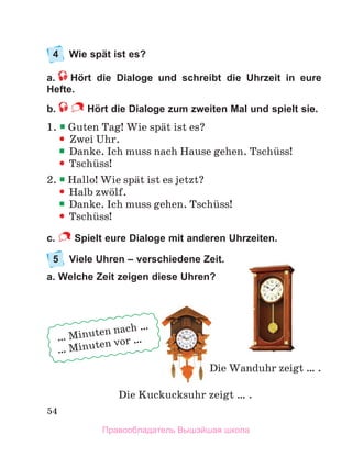 54
4 Wie spät ist es?
a. Hört die Dialoge und schreibt die Uhrzeit in eure
Hefte.
b. Hört die Dialoge zum zweiten Mal und spielt sie.
1.  Guten Tag! Wie spдt ist es?

 Zwei Uhr.

 Danke. Ich muss nach Hause gehen. Tschьss!

 Tschьss!
2.  Hallo! Wie spдt ist es jetzt?

 Halb zwцlf.

 Danke. Ich muss gehen. Tschьss!

 Tschьss!
c. Spielt eure Dialoge mit anderen Uhrzeiten.
5 Viele Uhren – verschiedene Zeit.
a. Welche Zeit zeigen diese Uhren?
Die Kuckucksuhr zeigt … .
Die Wanduhr zeigt … .
… Minuten nach …
… Minuten vor …
Правообладатель Вышэйшая школа
 