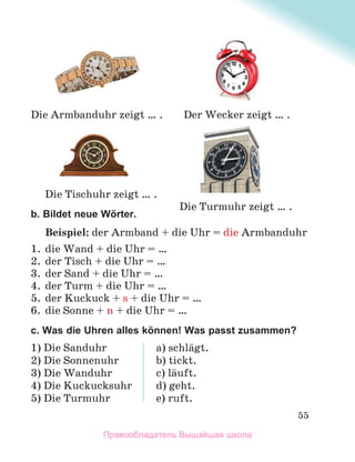 55
b. Bildet neue Wörter.
Beispiel: der Armband + die Uhr = die Armbanduhr
1. die Wand + die Uhr = …
2. der Tisch + die Uhr = …
3. der Sand + die Uhr = …
4. der Turm + die Uhr = …
5. der Kuckuck + s + die Uhr = …
6. die Sonne + n + die Uhr = …
c. Was die Uhren alles können! Was passt zusammen?
1) Die Sanduhr
2) Die Sonnenuhr
3) Die Wanduhr
4) Die Kuckucksuhr
5) Die Turmuhr
a) schlдgt.
b) tickt.
c) lдuft.
d) geht.
e) ruft.
Die Turmuhr zeigt … .
Der Wecker zeigt … .
Die Armbanduhr zeigt … .
Die Tischuhr zeigt … .
Правообладатель Вышэйшая школа
 