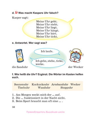 56
d. Was macht Kaspers Uhr falsch?
Kasper sagt:
e. Antwortet. Wer sagt was?
f. Wie heißt die Uhr? Ergänzt. Die Wörter im Kasten helfen
euch.
1. Am Morgen weckt mich der … auf.
2. Die … funktioniert in der Nacht nicht.
3. Beim Sport braucht man oft eine … .
sagt:
Meine Uhr geht.
Meine Uhr steht.
Meine Uhr liegt.
Meine Uhr hдngt.
Meine Uhr hцrt.
Meine Uhr tickt.
der Wecker
die Sanduhr
Ich gehe, stehe, ticke,
wecke.
Ich laufe.
Sonnenuhr Kuckucksuhr Armbanduhr Wecker
Tischuhr Wanduhr Stoppuhr
Правообладатель Вышэйшая школа
 