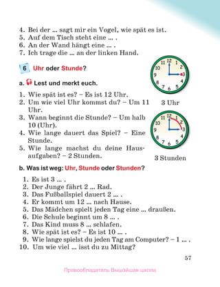 57
4. Bei der … sagt mir ein Vogel, wie spдt es ist.
5. Auf dem Tisch steht eine … .
6. An der Wand hдngt eine … .
7. Ich trage die … an der linken Hand.
6 Uhr oder Stunde?
a. Lest und merkt euch.
1. Wie spдt ist es? – Es ist 12 Uhr.
2. Um wie viel Uhr kommst du? – Um 11
Uhr.
3. Wann beginnt die Stunde? – Um halb
10 (Uhr).
4. Wie lange dauert das Spiel? – Eine
Stunde.
5. Wie lange machst du deine Haus-
aufgaben? – 2 Stunden.
b. Was ist weg: Uhr, Stunde oder Stunden?
1. Es ist 3 … .
2. Der Junge fдhrt 2 … Rad.
3. Das FuЯballspiel dauert 2 … .
4. Er kommt um 12 … nach Hause.
5. Das Mдdchen spielt jeden Tag eine … drauЯen.
6. Die Schule beginnt um 8 … .
7. Das Kind muss 8 … schlafen.
8. Wie spдt ist es? – Es ist 10 … .
9. Wie lange spielst du jeden Tag am Computer? – 1 … .
10. Um wie viel … isst du zu Mittag?
3 Uhr
3 Stunden
Правообладатель Вышэйшая школа
 