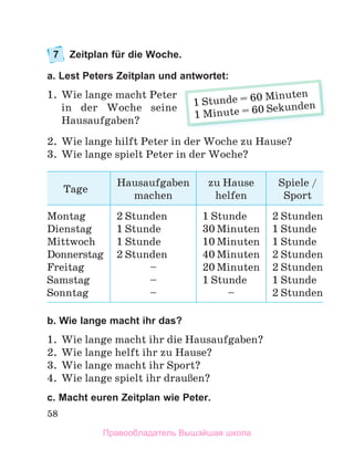 58
7 Zeitplan für die Woche.
a. Lest Peters Zeitplan und antwortet:
1. Wie lange macht Peter
in der Woche seine
Hausaufgaben?
2. Wie lange hilft Peter in der Woche zu Hause?
3. Wie lange spielt Peter in der Woche?
Tage
Hausaufgaben
machen
zu Hause
helfen
Spiele /
Sport
Montag
Dienstag
Mittwoch
Donnerstag
Freitag
Samstag
Sonntag
2 Stunden
1 Stunde
1 Stunde
2 Stunden
–
–
–
1 Stunde
30 Minuten
10 Minuten
40 Minuten
20 Minuten
1 Stunde
–
2 Stunden
1 Stunde
1 Stunde
2 Stunden
2 Stunden
1 Stunde
2 Stunden
b. Wie lange macht ihr das?
1. Wie lange macht ihr die Hausaufgaben?
2. Wie lange helft ihr zu Hause?
3. Wie lange macht ihr Sport?
4. Wie lange spielt ihr drauЯen?
c. Macht euren Zeitplan wie Peter.
antwortet:
1 Stunde = 60 Minuten
1 Minute = 60 Sekunden
Правообладатель Вышэйшая школа
 