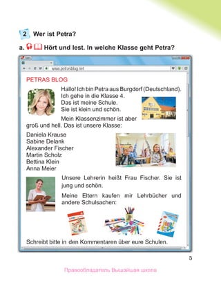 5
2 Wer ist Petra?
a. Hört und lest. In welche Klasse geht Petra?
PETRAS BLOG
Hallo! Ich bin Petra aus Burgdorf (Deutschland).
Ich gehe in die Klasse 4.
Das ist meine Schule.
Sie ist klein und schӧn.
Mein Klassenzimmer ist aber
groß und hell. Das ist unsere Klasse:
Daniela Krause
Sabine Delank
Alexander Fischer
Martin Scholz
Bettina Klein
Anna Meier
Unsere Lehrerin heißt Frau Fischer. Sie ist
jung und schön.
Meine Eltern kaufen mir Lehrbücher und
andere Schulsachen:
Schreibt bitte in den Kommentaren über eure Schulen.
www.petrasblog.net
Правообладатель Вышэйшая школа
 